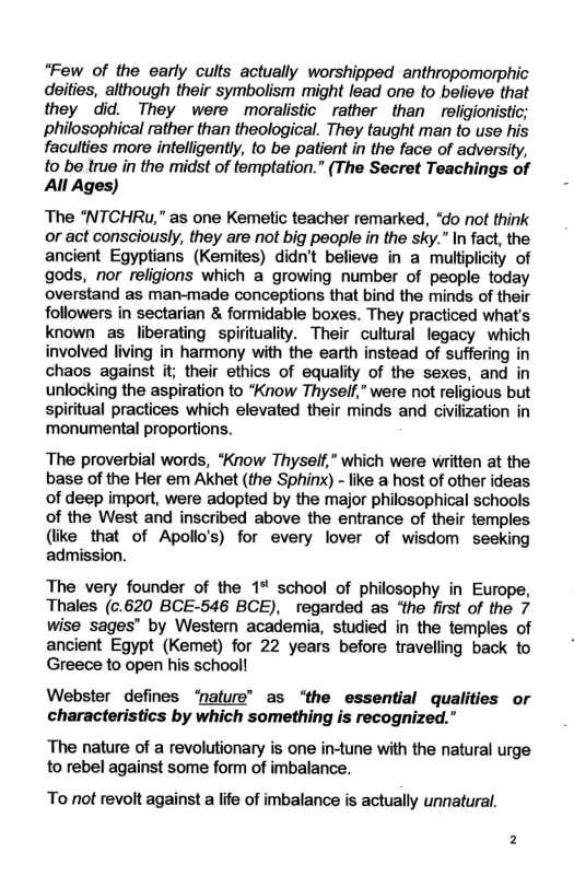 “Few of the early cults actually worshipped anthropomorphic deities, although their symbolism might lead one to believe that they did. They were moralistic rather than religionistic; philosophical rather than theological. They taught man to use his faculties more intelligently, to be patient in the face of adversity, to be true in the midst of temptation.” (The Secret Teachings of All Ages) The “NTCHRu," as one Kemetic teacher remarked, “do ot think or act consciously, they are not big people in the sky.” In fact, the ancient Egyptians (Kemites) didn’t believe in a multiplicity of gods, nor religions which a growing number of people today overstand as man-made conceptions that bind the minds of their followers in sectarian & formidable boxes. They practiced what’s known as liberating spirituality. Their cultural legacy which involved living in harmony with the earth instead of suffering in chaos against it; their ethics of equality of the sexes, and in unlocking the aspiration to *Know Thyself,” were not religious but spiritual practices which elevated their minds and civilization in ‘monumental proportions. The proverbial words, *Know Thyself,” which were wiritten at the base of the Her em Akhet (the Sphinx) - like a host of other ideas of deep import, were adopted by the major philosophical schools of the West and inscribed above the entrance of their temples (like that of Apollo’s) for every lover of wisdom seeking admission. The very founder of the 1% school of philosophy in Europe, Thales (c.620 BCE-546 BCE), regarded as ‘the first of the 7 wise sages’ by Western academia, studied in the temples of ancient Egypt (Kemet) for 22 years before travelling back to Greece to open his schooll Webster defines ‘nature” as ‘the essential qualities or characteristics by which something is recognized.” The nature of a revolutionary is one in-tune with the natural urge to rebel against some form of imbalance. To not revolt against a life of imbalance is actually unnatural.